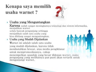  Usaha yang Menguntungkan
Karena sudah sangat meningkatnya teknologi dan sistem informatika,
menjadikan warnet
selalu banyak pengunjung sehingga
menjadikan salah satu usaha yang
bisa dibilang sangat menguntungkan.
 Usaha yang Mudah Dijalankan
Warnet ini adalah salah satu usaha
yang mudah dijalankan, karena tidak
membutuhkan brosur, atau media pengiklanan
untuk mempromosikannya, cukup
menempelkan spanduk yang besar didepan warnet, maka
pengunjung yang melihatnya pun pasti akan tertarik untuk
mengunjungi warnet.
 