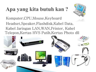Komputer,CPU,Mouse,Keyboard
Headset,Speaker,Flashdisk,Kabel Data,
Kabel Jaringan LAN,WAN,Printer, Kabel
Telepon,Kertas HVS Putih,Kertas Photo dll
 