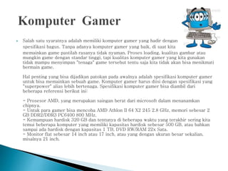  Salah satu syaratnya adalah memiliki komputer gamer yang hadir dengan
spesifikasi bagus. Tanpa adanya komputer gamer yang baik, di saat kita
memainkan game pastilah rasanya tidak nyaman. Proses loading, kualitas gambar atau
mungkin game dengan standar tinggi, tapi kualitas komputer gamer yang kita gunakan
tidak mampu menyimpan "tenaga" game tersebut tentu saja kita tidak akan bisa menikmati
bermain game.
Hal penting yang bisa dijadikan patokan pada awalnya adalah spesifikasi komputer gamer
untuk bisa memainkan sebuah game. Komputer gamer harus diisi dengan spesifikasi yang
"superpower" alias lebih bertenaga. Spesifikasi komputer gamer bisa diambil dari
beberapa referensi berikut ini:
- Prosesor AMD, yang merupakan saingan berat dari microsoft dalam menanamkan
chipnya.
- Untuk para gamer bisa mencoba AMD Athlon II 64 X2 245 2.8 GHz, memori sebesar 2
GB DDR2/DDR3 PC6400 800 MHz.
- Kemampuan hardisk 320 GB dan tentunya di beberapa waktu yang terakhir sering kita
temui beberapa komputer yang memiliki kapasitas hardisk sebesar 500 GB, atau bahkan
sampai ada hardisk dengan kapasitas 1 TB, DVD RW/RAM 22x Sata.
- Monitor flat sebesar 14 inch atau 17 inch, atau yang dengan ukuran besar sekalian,
misalnya 21 inch.
 