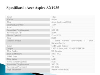 Berat 1 kg
Warna Hitam
Tipe Acer Aspire AX1935
Ukuran Layar (in) 15.0
RAM 2
Kapasitas Penyimpanan 500 GB
Kecepatan CPU 2.50
Sistem Operasi Free DOS
Fitur DVD
Garansi produk 1 Tahun Garansi Spare-part, 3 Tahun
Garansi Servis
Input USB|Card Reader
Output LAN|3.5mm jack|VGA|USB|HDMI
Tipe Grafis HD Graphic
Built in Memory 2 GB RAM
HDMI Port Ya
Tipe Layar LCD
Versi Sistem Operasi DOS
Kapasitas Penyimpanan 500 GB
Kecepatan Processor 2.5 GHz
Tipe Processor Intel Celeron G540
 