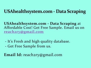 USAhealthsystem.com - Data Scraping at
Affordable Cost! Get Free Sample. Email us on
reach2ry@gmail.com
- It’s Fresh and high quality database.
- Get Free Sample from us.
Email Id: reach2ry@gmail.com
 