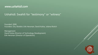 Founded: 2008
Founders: Ory Okolloh, Erik Hersman, David Kobia, Juliana Rotich
Management:
David Kobia (Director of Technology Development)
Erik Hersman (Director of Operations)
www.ushahidi.com
Ushahidi: Swahili for "testimony" or "witness"
 