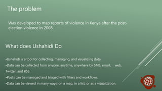 The problem
Was developed to map reports of violence in Kenya after the post-
election violence in 2008.
•Ushahidi is a tool for collecting, managing, and visualizing data.
•Data can be collected from anyone, anytime, anywhere by SMS, email, web,
Twitter, and RSS.
•Posts can be managed and triaged with filters and workflows.
•Data can be viewed in many ways: on a map, in a list, or as a visualization.
What does Ushahidi Do
 
