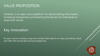 Ushahidi, is an open source platform for democratizing information,
increasing transparency and lowering the barriers for individuals to
share their stories.
Key innovation
Its open-source crowdsourcing tool overlays field reports on maps, providing critical
and often life-saving data during emergencies.
VALUE PROPOSITION
 