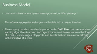 Business Model
• Users can submit reports by text message, e-mail, or Web postings
• The software aggregates and organizes the data into a map or timeline.
• The company has also launched a product called Swift River that uses machine-
learning algorithms to extract and organize accurate information from the flood
of e-mails, text messages, blog posts, and tweets that can seem overwhelming
in the first days of a crisis.
 