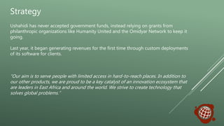 Strategy
Ushahidi has never accepted government funds, instead relying on grants from
philanthropic organizations like Humanity United and the Omidyar Network to keep it
going.
Last year, it began generating revenues for the first time through custom deployments
of its software for clients.
“Our aim is to serve people with limited access in hard-to-reach places. In addition to
our other products, we are proud to be a key catalyst of an innovation ecosystem that
are leaders in East Africa and around the world. We strive to create technology that
solves global problems.”
 