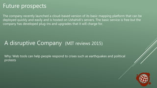 Future prospects
The company recently launched a cloud-based version of its basic mapping platform that can be
deployed quickly and easily and is hosted on Ushahidi's servers. The basic service is free but the
company has developed plug-ins and upgrades that it will charge for.
A disruptive Company (MIT reviews 2015)
Why: Web tools can help people respond to crises such as earthquakes and political
protests
 