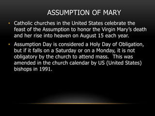 ASSUMPTION OF MARY
• Catholic churches in the United States celebrate the
feast of the Assumption to honor the Virgin Mary’s death
and her rise into heaven on August 15 each year.
• Assumption Day is considered a Holy Day of Obligation,
but if it falls on a Saturday or on a Monday, it is not
obligatory by the church to attend mass. This was
amended in the church calendar by US (United States)
bishops in 1991.
 