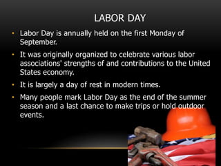 LABOR DAY
• Labor Day is annually held on the first Monday of
September.
• It was originally organized to celebrate various labor
associations' strengths of and contributions to the United
States economy.
• It is largely a day of rest in modern times.
• Many people mark Labor Day as the end of the summer
season and a last chance to make trips or hold outdoor
events.
 
