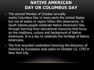 NATIVE AMERICAN
DAY OR COLUMBUS DAY
• The second Monday of October annually
marks Columbus Day in many parts the United States
but not all states or region follow this observance. In
South Dakota people celebrate Native Americans' Day
through learning from educational resources that focus
on the traditions, culture and background of Native
Americans. It is a day to celebrate the heritage of Native
Americans.
• The first recorded celebration honoring the discovery of
America by Europeans took place on October 12, 1792 in
New York City.
 