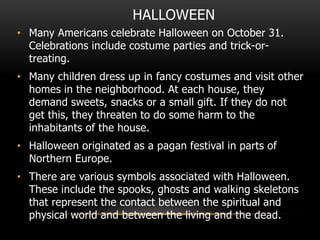 HALLOWEEN
• Many Americans celebrate Halloween on October 31.
Celebrations include costume parties and trick-or-
treating.
• Many children dress up in fancy costumes and visit other
homes in the neighborhood. At each house, they
demand sweets, snacks or a small gift. If they do not
get this, they threaten to do some harm to the
inhabitants of the house.
• Halloween originated as a pagan festival in parts of
Northern Europe.
• There are various symbols associated with Halloween.
These include the spooks, ghosts and walking skeletons
that represent the contact between the spiritual and
physical world and between the living and the dead.
 