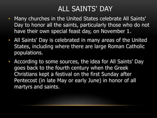 ALL SAINTS' DAY
• Many churches in the United States celebrate All Saints'
Day to honor all the saints, particularly those who do not
have their own special feast day, on November 1.
• All Saints' Day is celebrated in many areas of the United
States, including where there are large Roman Catholic
populations.
• According to some sources, the idea for All Saints' Day
goes back to the fourth century when the Greek
Christians kept a festival on the first Sunday after
Pentecost (in late May or early June) in honor of all
martyrs and saints.
 