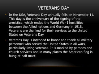 VETERANS DAY
• In the USA, Veterans Day annually falls on November 11.
This day is the anniversary of the signing of the
armistice, which ended the World War I hostilities
between the Allied nations and Germany in 1918.
Veterans are thanked for their services to the United
States on Veterans Day.
• Veterans Day is intended to honor and thank all military
personnel who served the United States in all wars,
particularly living veterans. It is marked by parades and
church services and in many places the American flag is
hung at half mast.
 