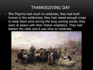 THANKSGIVING DAY
• The Pilgrims had much to celebrate, they had built
homes in the wilderness, they had raised enough crops
to keep them alive during the long coming winter, they
were at peace with their Indian neighbors. They had
beaten the odds and it was time to celebrate.
 