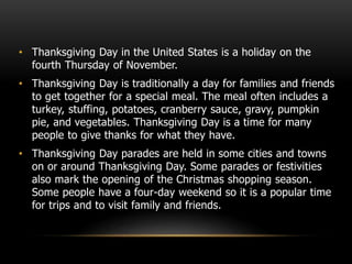 • Thanksgiving Day in the United States is a holiday on the
fourth Thursday of November.
• Thanksgiving Day is traditionally a day for families and friends
to get together for a special meal. The meal often includes a
turkey, stuffing, potatoes, cranberry sauce, gravy, pumpkin
pie, and vegetables. Thanksgiving Day is a time for many
people to give thanks for what they have.
• Thanksgiving Day parades are held in some cities and towns
on or around Thanksgiving Day. Some parades or festivities
also mark the opening of the Christmas shopping season.
Some people have a four-day weekend so it is a popular time
for trips and to visit family and friends.
 