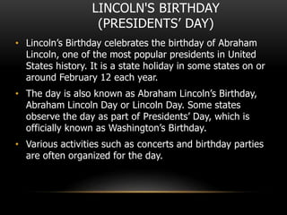 LINCOLN'S BIRTHDAY
(PRESIDENTS’ DAY)
• Lincoln’s Birthday celebrates the birthday of Abraham
Lincoln, one of the most popular presidents in United
States history. It is a state holiday in some states on or
around February 12 each year.
• The day is also known as Abraham Lincoln’s Birthday,
Abraham Lincoln Day or Lincoln Day. Some states
observe the day as part of Presidents’ Day, which is
officially known as Washington’s Birthday.
• Various activities such as concerts and birthday parties
are often organized for the day.
 