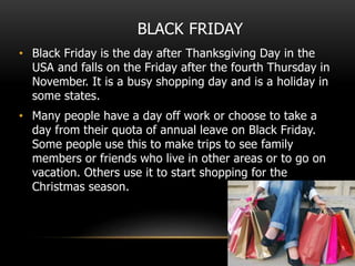 BLACK FRIDAY
• Black Friday is the day after Thanksgiving Day in the
USA and falls on the Friday after the fourth Thursday in
November. It is a busy shopping day and is a holiday in
some states.
• Many people have a day off work or choose to take a
day from their quota of annual leave on Black Friday.
Some people use this to make trips to see family
members or friends who live in other areas or to go on
vacation. Others use it to start shopping for the
Christmas season.
 