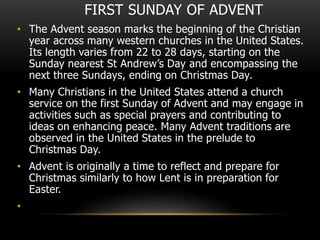 FIRST SUNDAY OF ADVENT
• The Advent season marks the beginning of the Christian
year across many western churches in the United States.
Its length varies from 22 to 28 days, starting on the
Sunday nearest St Andrew’s Day and encompassing the
next three Sundays, ending on Christmas Day.
• Many Christians in the United States attend a church
service on the first Sunday of Advent and may engage in
activities such as special prayers and contributing to
ideas on enhancing peace. Many Advent traditions are
observed in the United States in the prelude to
Christmas Day.
• Advent is originally a time to reflect and prepare for
Christmas similarly to how Lent is in preparation for
Easter.
•
 