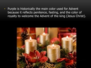 • Purple is historically the main color used for Advent
because it reflects penitence, fasting, and the color of
royalty to welcome the Advent of the king (Jesus Christ).
 