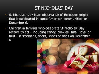 ST NICHOLAS' DAY
• St Nicholas' Day is an observance of European origin
that is celebrated in some American communities on
December 6.
• Children in families who celebrate St Nicholas' Day
receive treats - including candy, cookies, small toys, or
fruit - in stockings, socks, shoes or bags on December
6.
 