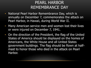 PEARL HARBOR
REMEMBRANCE DAY
• National Pearl Harbor Remembrance Day, which is
annually on December 7, commemorates the attack on
Pearl Harbor, in Hawaii, during World War II.
• Many American service men and women lost their lives
or were injured on December 7, 1941.
• On the direction of the President, the flag of the United
States of America should be displayed on the homes of
Americans, the White House and all United States
government buildings. The flag should be flown at half-
mast to honor those who died in the attack on Pearl
Harbor.
 