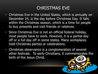 CHRISTMAS EVE
• Christmas Eve in the United States, which is annually on
December 24, is the day before Christmas Day. It falls
within the Christmas season, which is a time for people
to buy presents and visit friends or relatives.
• Since Christmas Eve is not an official federal holiday,
most people have to work. However, it is a partial day
off or a full day off in some states. Many workplaces
hold Christmas parties or celebrations.
• Christmas observance is a conglomeration of several
other festivals. To early Christians, it commemorates the
birth of the Jesus Christ.
 