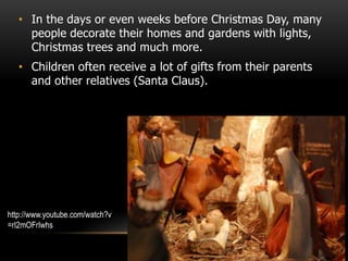 • In the days or even weeks before Christmas Day, many
people decorate their homes and gardens with lights,
Christmas trees and much more.
• Children often receive a lot of gifts from their parents
and other relatives (Santa Claus).
http://www.youtube.com/watch?v
=rI2mOFrIwhs
 