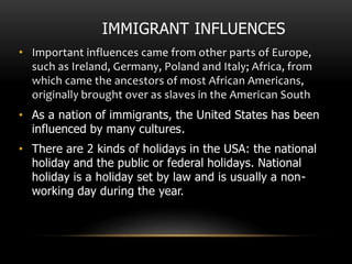 IMMIGRANT INFLUENCES
• Important influences came from other parts of Europe,
such as Ireland, Germany, Poland and Italy; Africa, from
which came the ancestors of most African Americans,
originally brought over as slaves in the American South
• As a nation of immigrants, the United States has been
influenced by many cultures.
• There are 2 kinds of holidays in the USA: the national
holiday and the public or federal holidays. National
holiday is a holiday set by law and is usually a non-
working day during the year.
 