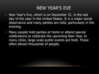 NEW YEAR'S EVE
• New Year's Eve, which is on December 31, is the last
day of the year in the United States. It is a major social
observance and many parties are held, particularly in the
evening.
• Many people hold parties at home or attend special
celebrations to celebrate the upcoming New Year. In
many cities, large scale public events are held. These
often attract thousands of people.
 