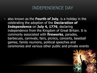 INDEPENDENCE DAY
• also known as the Fourth of July, is a holiday in the
celebrating the adoption of the Declaration of
Independence on July 4, 1776, declaring
independence from the Kingdom of Great Britain. It is
commonly associated with fireworks, parades,
barbecues, carnivals, fairs, picnics, concerts, baseball
games, family reunions, political speeches and
ceremonies and various other public and private events
 
