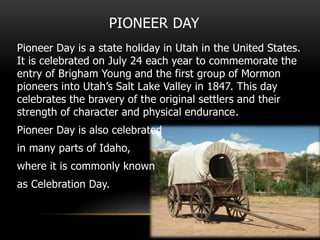 PIONEER DAY
Pioneer Day is a state holiday in Utah in the United States.
It is celebrated on July 24 each year to commemorate the
entry of Brigham Young and the first group of Mormon
pioneers into Utah’s Salt Lake Valley in 1847. This day
celebrates the bravery of the original settlers and their
strength of character and physical endurance.
Pioneer Day is also celebrated
in many parts of Idaho,
where it is commonly known
as Celebration Day.
 