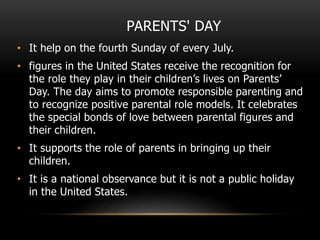 PARENTS' DAY
• It help on the fourth Sunday of every July.
• figures in the United States receive the recognition for
the role they play in their children’s lives on Parents’
Day. The day aims to promote responsible parenting and
to recognize positive parental role models. It celebrates
the special bonds of love between parental figures and
their children.
• It supports the role of parents in bringing up their
children.
• It is a national observance but it is not a public holiday
in the United States.
 