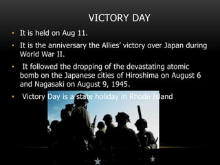 VICTORY DAY
• It is held on Aug 11.
• It is the anniversary the Allies’ victory over Japan during
World War II.
• It followed the dropping of the devastating atomic
bomb on the Japanese cities of Hiroshima on August 6
and Nagasaki on August 9, 1945.
• Victory Day is a state holiday in Rhode Island
 