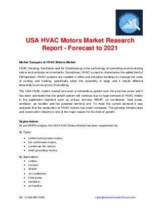 Tel: +1-646-845-9349 sales@marketresearchfuture.com
USA HVAC Motors Market Research
Report - Forecast to 2021
Market Synopsis of HVAC Motors Market
HVAC (Heating, Ventilation and Air Conditioning) is the technology of controlling and monitoring
indoor and vehicular environments. Sometimes, HVAC is used to characterize the added field of
Refrigeration. HVAC systems are needed in office and industrial buildings to manage the costs
of cooling and heating, specifically when the assembly is large and it needs different
temperature zones across the building.
The USA HVAC motors market has seen a tremendous growth over the past few years and it
has been estimated that the growth pattern will continue due to huge demand of HVAC motors
in the application segment such as unitary, furnace, WSHP, air conditioner, heat pump,
ventilator, air handler and fan powered terminal unit. To meet the current demand it was
analyzed that the production of HVAC motors has been increased. The growing infrastructure
and construction industry is one of the major reason for this kind of growth.
Segmentation
As per MRFR analysis, the USA HVAC Motors Market has been segmented into:
By Types:
 chiller/cooling tower motors,
 fan and blower motors,
 condenser fan motors
 shaft grounding motors
By Applications:
 unitary,
 furnace,
 WSHP,
 air conditioner,
 heat pump,
 ventilator,
 air handler
 