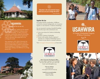 Africa University Development Oﬃce
P.O. Box 340007, Nashville, TN 37203-0007
Tel: (615) 340-7438 • Fax: (615) 340-7290
Email: audevoﬃce@gbhem.org
Visit our websites:
www.africau.edu
www.support-africauniversity.org
Look for us on social media:
Facebook | Flickr
Twitter | YouTube
Together We Can
Encourage churches (rural/urban, of diﬀerent
racial/socio-economic backgrounds, etc.) to partner
together to raise funds for a Usahwira Scholarship.
Are you interested in starting a beautiful friendship?
Take the ﬁrst step on this commitment now.
4 Learn more about the Usahwira Scholarship
Program
4 Provide a Usahwira Scholarship
4 Partner with another church or group of
churches on a Usahwira Scholarship event or
initiative in your district or annual conference
Visit www.support-africauniversity.org to learn more.
“Education is the most powerful weapon
which you can use to change the world.”
— Nelson Mandela
In the Shona language, (spoken by the majority
of the people of Zimbabwe), Usahwira means
“a beautiful friendship”. At Africa University,
it describes a profoundly impactful relationship
through which a student has the opportunity
to get an education that equips him or her
to change the world.
Since opening in 1992, Africa University has
graduated more than 6,200 women and men
who are change leaders in African communities.
By becoming part of Usahwira, a relationship
will be built, making a real diﬀerence in a young
person’s life.
USAHWIRA
(pronounced You-suh-we-rah)
 