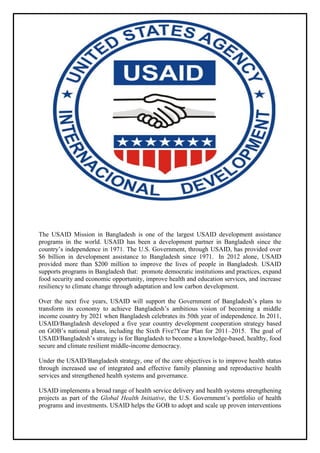 The USAID Mission in Bangladesh is one of the largest USAID development assistance
programs in the world. USAID has been a development partner in Bangladesh since the
country’s independence in 1971. The U.S. Government, through USAID, has provided over
$6 billion in development assistance to Bangladesh since 1971. In 2012 alone, USAID
provided more than $200 million to improve the lives of people in Bangladesh. USAID
supports programs in Bangladesh that: promote democratic institutions and practices, expand
food security and economic opportunity, improve health and education services, and increase
resiliency to climate change through adaptation and low carbon development.
Over the next five years, USAID will support the Government of Bangladesh’s plans to
transform its economy to achieve Bangladesh’s ambitious vision of becoming a middle
income country by 2021 when Bangladesh celebrates its 50th year of independence. In 2011,
USAID/Bangladesh developed a five year country development cooperation strategy based
on GOB’s national plans, including the Sixth Five?Year Plan for 2011–2015. The goal of
USAID/Bangladesh’s strategy is for Bangladesh to become a knowledge-based, healthy, food
secure and climate resilient middle-income democracy.
Under the USAID/Bangladesh strategy, one of the core objectives is to improve health status
through increased use of integrated and effective family planning and reproductive health
services and strengthened health systems and governance.
USAID implements a broad range of health service delivery and health systems strengthening
projects as part of the Global Health Initiative, the U.S. Government’s portfolio of health
programs and investments. USAID helps the GOB to adopt and scale up proven interventions
 