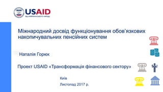 Проект USAID «Трансформація фінансового сектору»
Київ
Листопад 2017 р.
Міжнародний досвід функціонування обов’язкових
накопичувальних пенсійних систем
Наталія Горюк
 
