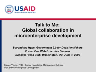 Talk to Me:  Global collaboration in microenterprise development Beyond the Hype: Government 2.0 for Decision Makers Forum One Web Executive Seminar National Press Club, Washington, DC, June 4, 2009 Stacey Young, PhD  ·  Senior Knowledge Management Advisor  · USAID Microenterprise Development 
