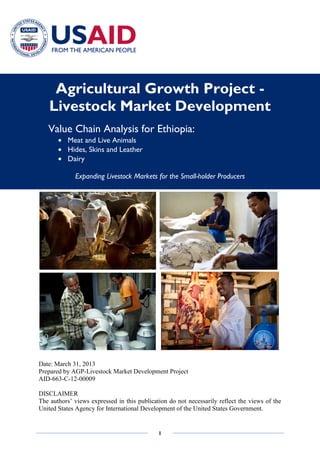 1
Agricultural Growth Project -
Livestock Market Development
Value Chain Analysis for Ethiopia:
Meat and Live Animals
Hides, Skins and Leather
Dairy
Expanding Livestock Markets for the Small-holder Producers
Date: March 31, 2013
Prepared by AGP-Livestock Market Development Project
AID-663-C-12-00009
DISCLAIMER
The authors’ views expressed in this publication do not necessarily reflect the views of the
United States Agency for International Development of the United States Government.
 