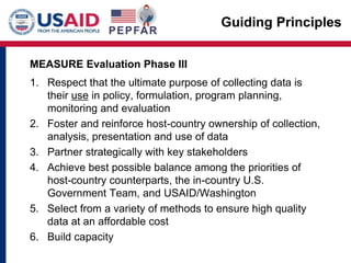 Guiding Principles
MEASURE Evaluation Phase III
1. Respect that the ultimate purpose of collecting data is
their use in policy, formulation, program planning,
monitoring and evaluation
2. Foster and reinforce host-country ownership of collection,
analysis, presentation and use of data
3. Partner strategically with key stakeholders
4. Achieve best possible balance among the priorities of
host-country counterparts, the in-country U.S.
Government Team, and USAID/Washington
5. Select from a variety of methods to ensure high quality
data at an affordable cost
6. Build capacity
 