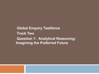 Global Enquiry Taskforce  Track Two Question 1:  Analytical Reasoning:      Imagining the Preferred Future 