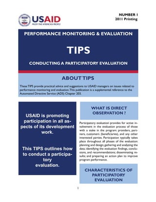 1
ABOUTTIPS
These TIPS provide practical advice and suggestions to USAID managers on issues related to
performance monitoring and evaluation.This publication is a supplemental reference to the
Automated Directive Service (ADS) Chapter 203.
PERFORMANCE MONITORING & EVALUATION
TIPS
CONDUCTING A PARTICIPATORY EVALUATION
NUMBER 1
2011 Printing
USAID is promoting
participation in all as-
pects of its development
work.
This TIPS outlines how
to conduct a participa-
tory
evaluation.
Participatory evaluation provides for active in-
volvement in the evaluation process of those
with a stake in the program: providers, part-
ners, customers (beneficiaries), and any other
interested parties. Participation typically takes
place throughout all phases of the evaluation:
planning and design; gathering and analyzing the
data; identifying the evaluation findings, conclu-
sions, and recommendations; disseminating re-
sults; and preparing an action plan to improve
program performance.
WHAT IS DIRECT
OBSERVATION ?
CHARACTERISTICS OF
PARTICIPATORY
EVALUATION
 
