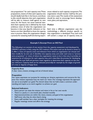 17
tive propositions” for each capacity area.These
propositions, visions of what each capacity area
should ideally look like in the future, contribute
to the overall objective: that each organization
will be able to measure itself against its own
vision for the future, not some external stan-
dard. Each capacity area is defined by the most
ambitious vision of what the organization can
become in that area. Specific indicators or be-
haviors are then identified to show the capacity
area in practice. Next, the organization designs
a process for assessing itself and sharing experi-
Example 5. Excerpt From an OCITool
The following is an excerpt of one section from the capacity assessment tool developed by
CRWRC’s partners in Asia, using the OCI method. (The entire tool can be found in annex 5.)
It offers a menu of capacity areas and indicators from which an organization can choose and
then modify for its own use. It identifies nine capacity areas, and under each area is a “provoc-
ative proposition” or vision of where the organization wants to be in that area. It provides an
extensive list of indicators for each capacity area, and it describes the process for developing
and using the tool. Staff and partners meet regularly to determine their capacity on the cho-
sen indicators. Capacity level can be indicated pictorially, for example by the stages of growth
of a tree or degrees of happy faces.
ences related to each capacity component.The
organization should monitor itself by this pro-
cess twice a year.The results of the assessment
should be used to encourage future develop-
ment, plans, and aspirations.
Product
Each time a different organization uses the
methodology, a different product specific to
that organization is developed.Thus, each tool
will contain a unique set of capacity areas, an
Capacity Area
A clear vision, mission, strategy, and set of shared values
Proposition
Our vision expresses our purpose for existing: our dreams, aspirations, and concerns for the
poor. Our mission expresses how we reach our vision. Our strategy expresses the approach
we use to accomplish our goals.The shared values that we hold create a common under-
standing and inspire us to work together to achieve our goal.
Selected Indicators
•	 Every person can state the mission and vision in his or her own words
•	 There is a yearly or a six-month plan, checked monthly
•	 Operations/activities are within the vision, mission, and goal of the organization
•	 Staff know why they do what they’re doing
•	 Every staff member has a clear workplan for meeting the strategy
•	 Regular meetings review and affirm the strategy
 