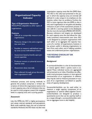 18
evaluation process, and scoring methods. In
general, the product comprises a written de-
scription of where the organization wants to be
in each capacity area,a list of indicators that can
be used to track progress toward the targeted
level in a capacity area, and a scoring system.
Assessment
Like the DPID, the OCI is highly participatory
and values internal standards and perceptions.
Both tools explicitly reject the use of external
standards.However,the OCI does not desi nate
organization capacity areas like the DPID does.
The OCI is the only tool presented in this pa-
per in which the capacity areas are entirely self
defined. It is also unique in its emphasis on the
positive, rather than on problems. Further, the
OCI is more rigorous than the DPID, in that it
asks each organization to set goals and develop
indicators as part of the assessment process. It
also calls for a scoring system to be developed,
like the more formal tools (PROSE,IDF,OCAT).
Because indicators and targets are developed
for each capacity area, the tool allows for rela-
tively consistent measurement over time. OCI
is not designed to compare organizations with
each other or to aggregate the capacity mea-
sures of a number of organizations; however, it
has proven useful in allowing organizations to
learn from each other and in helping outsiders
assess and understand partner organizations.
THEYES/NO CHECKLIST OR
“SCORECARD”
Background
A scorecard/checklist is a list of characteristics
or events against which a yes/no score is as-
signed. These individual scores are aggregated
and presented as an index.Checklists can effec-
tively track processes,outputs,or more general
characteristics of an organization. In addition,
they may be used to measure processes or out-
puts of an organization correlated to specific
areas of capacity development.
Scorecards/checklists can be used either to
measure a single capacity component of an
organization or several rolled together. Score-
cards/checklists are designed to produce a
quantitative score that can be used by itself or
as a target (though a scorecard/checklist with-
out an aggregate score is also helpful).
Organizational Capacity
Indicator
Type of Organization Measured
NGOs/PVOs; adaptable to other types of
organizations
Features
•	 Difficult to comparably measure across
organizations
•	 Measures change in the same organiza-
tion over time
•	 Possible to measure well-defined capac-
ity areas across well-defined criteria
•	 Assessment based primarily upon per-
ceived capacities
•	 Produces numeric or pictorial score on
capacity areas
•	 Assessment done internally
•	 Data collected through group discussion
with organization’s staff
 