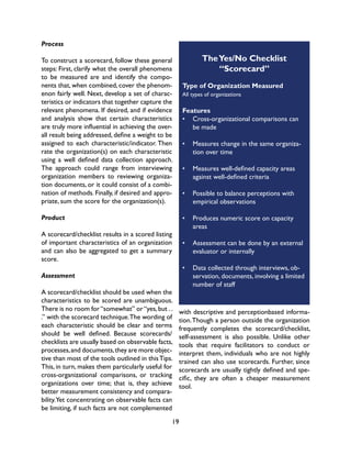 19
Process
To construct a scorecard, follow these general
steps: First, clarify what the overall phenomena
to be measured are and identify the compo-
nents that, when combined, cover the phenom-
enon fairly well. Next, develop a set of charac-
teristics or indicators that together capture the
relevant phenomena. If desired, and if evidence
and analysis show that certain characteristics
are truly more influential in achieving the over-
all result being addressed, define a weight to be
assigned to each characteristic/indicator. Then
rate the organization(s) on each characteristic
using a well defined data collection approach.
The approach could range from interviewing
organization members to reviewing organiza-
tion documents, or it could consist of a combi-
nation of methods. Finally, if desired and appro-
priate, sum the score for the organization(s).
Product
A scorecard/checklist results in a scored listing
of important characteristics of an organization
and can also be aggregated to get a summary
score.
Assessment
A scorecard/checklist should be used when the
characteristics to be scored are unambiguous.
There is no room for“somewhat” or“yes,but ..
.” with the scorecard technique.The wording of
each characteristic should be clear and terms
should be well defined. Because scorecards/
checklists are usually based on observable facts,
processes,and documents,they are more objec-
tive than most of the tools outlined in thisTips.
This, in turn, makes them particularly useful for
cross-organizational comparisons, or tracking
organizations over time; that is, they achieve
better measurement consistency and compara-
bility.Yet concentrating on observable facts can
be limiting, if such facts are not complemented
TheYes/No Checklist
“Scorecard”
Type of Organization Measured
All types of organizations
Features
•	 Cross-organizational comparisons can
be made
•	 Measures change in the same organiza-
tion over time
•	 Measures well-defined capacity areas
against well-defined criteria
•	 Possible to balance perceptions with
empirical observations
•	 Produces numeric score on capacity
areas
•	 Assessment can be done by an external
evaluator or internally
•	 Data collected through interviews, ob-
servation, documents, involving a limited
number of staff
with descriptive and perceptionbased informa-
tion.Though a person outside the organization
frequently completes the scorecard/checklist,
self-assessment is also possible. Unlike other
tools that require facilitators to conduct or
interpret them, individuals who are not highly
trained can also use scorecards. Further, since
scorecards are usually tightly defined and spe-
cific, they are often a cheaper measurement
tool.
 