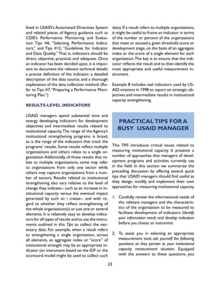 23
lined in USAID’s Automated Directives System
and related pieces of Agency guidance such as
CDIE’s Performance Monitoring and Evalua-
tion Tips #6, “Selecting Performance Indica-
tors,” and Tips #12, “Guidelines for Indicator
and Data Quality.” That is, indicators should be
direct, objective, practical, and adequate. Once
an indicator has been decided upon, it is impor-
tant to document the relevant technical details:
a precise definition of the indicator; a detailed
description of the data source; and a thorough
explanation of the data collection method. (Re-
fer to Tips #7,“Preparing a Performance Moni-
toring Plan.”)
RESULTS-LEVEL INDICATORS
USAID managers spend substantial time and
energy developing indicators for development
objectives and intermediate results related to
institutional capacity.The range of the Agency’s
institutional strengthening programs is broad,
as is the range of the indicators that track the
programs’ results. Some results reflect multiple
organizations and others relate to a single or-
ganization.Additionally, of those results that re-
late to multiple organizations, some may refer
to organizations from only one sector while
others may capture organizations from a num-
ber of sectors. Results related to institutional
strengthening also vary relative to the level of
change they indicate-- such as an increase in in-
stitutional capacity versus the eventual impact
generated by such an i crease-- and with re-
gard to whether they reflect strengthening of
the whole organization(s) or just one or several
elements. It is relatively easy to develop indica-
tors for all types of results and to use the instru-
ments outlined in this Tips to collect the nec-
essary data. For example, when a result refers
to strengthening a single organization, across
all elements, an aggregate index or “score” of
institutional strength may be an appropriate in-
dicator (an instrument based on the IDF or the
scorecard model might be used to collect such
data).If a result refers to multiple organizations,
it might be useful to frame an indicator in terms
of the number or percent of the organizations
that meet or exceed a given threshold score or
development stage, on the basis of an aggregate
index or the score of a single element for each
organization.The key is to ensure that the indi-
cator reflects the result and to then identify the
most appropriate and useful measurement in-
strument.
Example 8 includes real indicators used by US-
AID missions in 1998 to report on strategic ob-
jectives and intermediate results in institutional
capacity strengthening.
PRACTICALTIPS FOR A
BUSY USAID MANAGER
This TIPS introduces critical issues related to
measuring institutional capacity. It presents a
number of approaches that managers of devel-
opment programs and activities currently use
in the field. In this section we summarize the
preceding discussion by offering several quick
tips that USAID managers should find useful as
they design, modify, and implement their own
approaches for measuring institutional capacity.
1.	 Carefully review the informational needs of
the relevant managers and the characteris-
tics of the organization to be measured to
facilitate development of indicators. Identify
your information needs and develop indicators
before you choose an instrument.
2.	 To assist you in selecting an appropriate
measurement tool, ask yourself the following
questions as they pertain to your institutional
capacity measurement situation. Equipped
with the answers to these questions, you
 