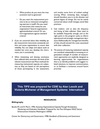 25
3.	 If you are concerned about data reliability, ap-
ply measurement instruments consistently over
time and across organizations to ensure data
reliability. You can adapt and adjust tools as
needed, but once you develop the instru-
ment, use it consistently.
4.	 When interpreting and drawing conclusions
from collected data, remember the limits of the
relevant measurement tool.Most methods for
measuring institutional capacity are subjec-
tive, as they are based on the perceptions
of those participating in the assessment,
This TIPS was prepared for CDIE by Alan Lessik and
Victoria Michener of Management Systems International.
and involve some form of ordinal scaling/
scoring. When reviewing data, managers
should therefore zero in on the direction and
general degree of change. Do not be overly
concerned about small changes; avoid false
precision.
5.	 Cost matters-- and so does the frequency
and timing of data collection. Data need to
be available frequently enough, and at the
right point in the program cycle, to inform
operational and strategic management deci-
sions.Additionally, the management benefits
of data should exceed the costs associated
with their collection.
6.	 The process of measuring institutional capacity
can contribute substantially to increasing an or-
ganization’s strength. A number of measure-
ment approaches are explicitly designed as
learning opportunities for organizations;
that is, to identify problems and suggest re-
lated solutions, to improve communication,
or to facilitate a consensus around future
priorities
RESOURCES
Bibliography
Booth,W.; and R. Morin. 1996. Assessing Organizational CapacityThrough Participatory
	 Monitoring and Evaluation Handbook. Prepared for the Pact Ethiopian NGO Sector
	 Enhancement Initiative.Washington: USAID.
Center for Democracy and Governance. 1998. Handbook of Democracy and Governance
•	 What product do you want the mea-
surement tool to generate?
•	 Do you want the measurement pro-
cess to be an institution-strengthen-
ing exercise in itself?i. Do you need
an instrument that measures one
organization? Several organizations
againstindividual criteria? Or sev-
eral organizations against standard
criteria?
 