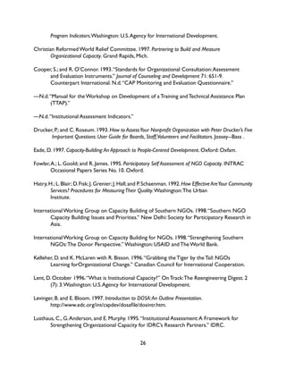 26
	 Program Indicators.Washington: U.S.Agency for International Development.
Christian Reformed World Relief Committee. 1997. Partnering to Build and Measure
	 Organizational Capacity. Grand Rapids, Mich.
Cooper, S.; and R. O’Connor. 1993.“Standards for Organizational Consultation:Assessment 		
	 and Evaluation Instruments.” Journal of Counseling and Development 71: 651-9.
	 Counterpart International. N.d.“CAP Monitoring and Evaluation Questionnaire.”
—N.d.“Manual for the Workshop on Development of a Training and Technical Assistance Plan 		
	(TTAP).”
—N.d.“Institutional Assessment Indicators.”
Drucker, P.; and C. Roseum. 1993. How to AssessYour Nonprofit Organization with Peter Drucker’s Five
	 Important Questions: User Guide for Boards, Staff,Volunteers and Facilitators. Jossey--Bass .
Eade, D. 1997. Capacity-Building:An Approach to People-Centred Development. Oxford: Oxfam.
Fowler,A.; L. Goold; and R. James. 1995. Participatory Self Assessment of NGO Capacity. INTRAC
	 Occasional Papers Series No. 10. Oxford.
Hatry,H.;L.Blair;D.Fisk;J.Grenier;J.Hall;and P.Schaenman.1992.How Effective AreYour Community
	 Services? Procedures for MeasuringTheir Quality. Washington:The Urban
	Institute.
International Working Group on Capacity Building of Southern NGOs. 1998.“Southern NGO 		
	 Capacity Building: Issues and Priorities.” New Delhi: Society for Participatory Research in 	
	Asia.
International Working Group on Capacity Building for NGOs. 1998.“Strengthening Southern 		
	 NGOs:The Donor Perspective.” Washington: USAID and The World Bank.
Kelleher, D. and K. McLaren with R. Bisson. 1996.“Grabbing the Tiger by the Tail: NGOs
	 Learning forOrganizational Change.” Canadian Council for International Cooperation.
Lent, D. October 1996.“What is Institutional Capacity?” On Track:The Reengineering Digest. 2 		
	 (7): 3.Washington: U.S.Agency for International Development.
Levinger, B. and E. Bloom. 1997. Introduction to DOSA:An Outline Presentation.
	 http://www.edc.org/int/capdev/dosafile/dosintr.htm.
Lusthaus, C., G.Anderson, and E. Murphy. 1995.“Institutional Assessment:A Framework for
	 Strengthening Organizational Capacity for IDRC’s Research Partners.” IDRC.
 