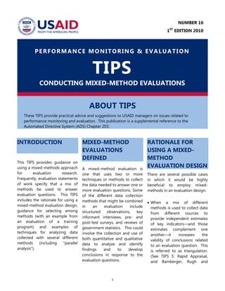 1
PERFORMANCE MONITORING & EVALUATION
TIPS
CONDUCTING MIXED-METHOD EVALUATIONS
ABOUT TIPS
These TIPS provide practical advice and suggestions to USAID managers on issues related to
performance monitoring and evaluation. This publication is a supplemental reference to the
Automated Directive System (ADS) Chapter 203.
INTRODUCTION
This TIPS provides guidance on
using a mixed-methods approach
for evaluation research.
Frequently, evaluation statements
of work specify that a mix of
methods be used to answer
evaluation questions. This TIPS
includes the rationale for using a
mixed-method evaluation design,
guidance for selecting among
methods (with an example from
an evaluation of a training
program) and examples of
techniques for analyzing data
collected with several different
methods (including ―parallel
analysis‖).
MIXED-METHOD
EVALUATIONS
DEFINED
A mixed-method evaluation is
one that uses two or more
techniques or methods to collect
the data needed to answer one or
more evaluation questions. Some
of the different data collection
methods that might be combined
in an evaluation include
structured observations, key
informant interviews, pre- and
post-test surveys, and reviews of
government statistics. This could
involve the collection and use of
both quantitative and qualitative
data to analyze and identify
findings and to develop
conclusions in response to the
evaluation questions.
RATIONALE FOR
USING A MIXED-
METHOD
EVALUATION DESIGN
There are several possible cases
in which it would be highly
beneficial to employ mixed-
methods in an evaluation design:
 When a mix of different
methods is used to collect data
from different sources to
provide independent estimates
of key indicators—and those
estimates complement one
another—it increases the
validity of conclusions related
to an evaluation question. This
is referred to as triangulation.
(See TIPS 5: Rapid Appraisal,
and Bamberger, Rugh and
NUMBER 16
1ST
EDITION 2010
 