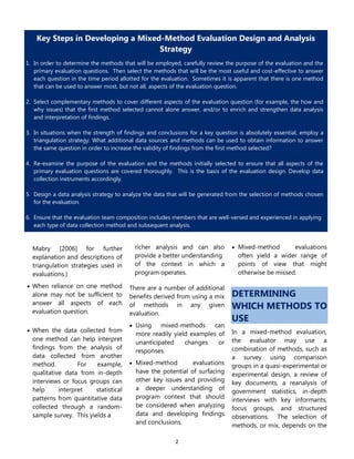 2
Mabry [2006] for further
explanation and descriptions of
triangulation strategies used in
evaluations.)
 When reliance on one method
alone may not be sufficient to
answer all aspects of each
evaluation question.
 When the data collected from
one method can help interpret
findings from the analysis of
data collected from another
method. For example,
qualitative data from in-depth
interviews or focus groups can
help interpret statistical
patterns from quantitative data
collected through a random-
sample survey. This yields a
richer analysis and can also
provide a better understanding
of the context in which a
program operates.
There are a number of additional
benefits derived from using a mix
of methods in any given
evaluation.
 Using mixed-methods can
more readily yield examples of
unanticipated changes or
responses.
 Mixed-method evaluations
have the potential of surfacing
other key issues and providing
a deeper understanding of
program context that should
be considered when analyzing
data and developing findings
and conclusions.
 Mixed-method evaluations
often yield a wider range of
points of view that might
otherwise be missed.
DETERMINING
WHICH METHODS TO
USE
In a mixed-method evaluation,
the evaluator may use a
combination of methods, such as
a survey using comparison
groups in a quasi-experimental or
experimental design, a review of
key documents, a reanalysis of
government statistics, in-depth
interviews with key informants,
focus groups, and structured
observations. The selection of
methods, or mix, depends on the
Key Steps in Developing a Mixed-Method Evaluation Design and Analysis
Strategy
1. In order to determine the methods that will be employed, carefully review the purpose of the evaluation and the
primary evaluation questions. Then select the methods that will be the most useful and cost-effective to answer
each question in the time period allotted for the evaluation. Sometimes it is apparent that there is one method
that can be used to answer most, but not all, aspects of the evaluation question.
2. Select complementary methods to cover different aspects of the evaluation question (for example, the how and
why issues) that the first method selected cannot alone answer, and/or to enrich and strengthen data analysis
and interpretation of findings.
3. In situations when the strength of findings and conclusions for a key question is absolutely essential, employ a
triangulation strategy. What additional data sources and methods can be used to obtain information to answer
the same question in order to increase the validity of findings from the first method selected?
4. Re-examine the purpose of the evaluation and the methods initially selected to ensure that all aspects of the
primary evaluation questions are covered thoroughly. This is the basis of the evaluation design. Develop data
collection instruments accordingly.
5. Design a data analysis strategy to analyze the data that will be generated from the selection of methods chosen
for the evaluation.
6. Ensure that the evaluation team composition includes members that are well-versed and experienced in applying
each type of data collection method and subsequent analysis.
7. Ensure that there is sufficient time in the evaluation statement of work for evaluators to fully analyze data
generated from each method employed and to realize the benefits of conducting a mixed method evaluation.
 